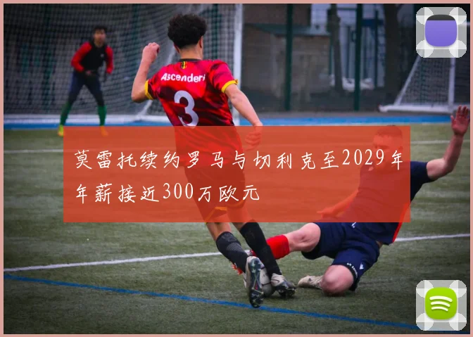 莫雷托续约罗马与切利克至2029年年薪接近300万欧元