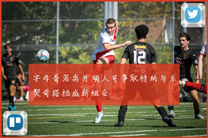 字母哥若离开湖人可争取特纳与东契奇搭档成新组合
