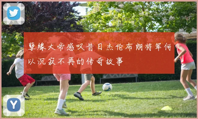 孽缘大帝感叹昔日杰伦布朗将军何以沉寂不再的传奇故事