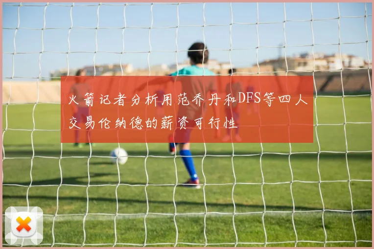 火箭记者分析用范乔丹和DFS等四人交易伦纳德的薪资可行性
