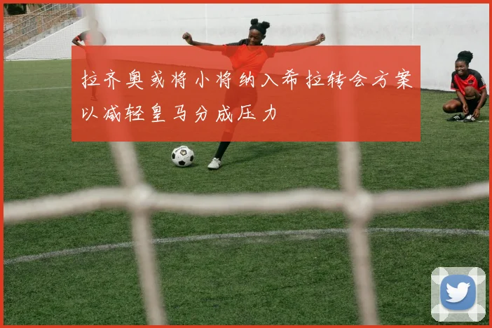 拉齐奥或将小将纳入希拉转会方案以减轻皇马分成压力
