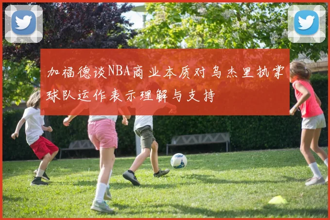 加福德谈NBA商业本质对乌杰里执掌球队运作表示理解与支持