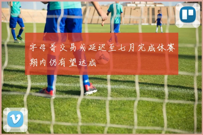 字母哥交易或延迟至七月完成休赛期内仍有望达成