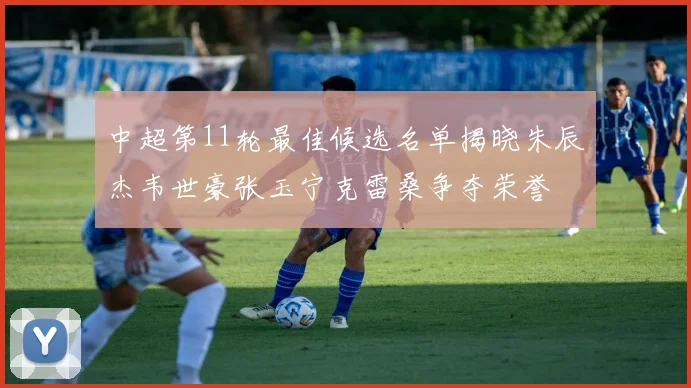 中超第11轮最佳候选名单揭晓朱辰杰韦世豪张玉宁克雷桑争夺荣誉