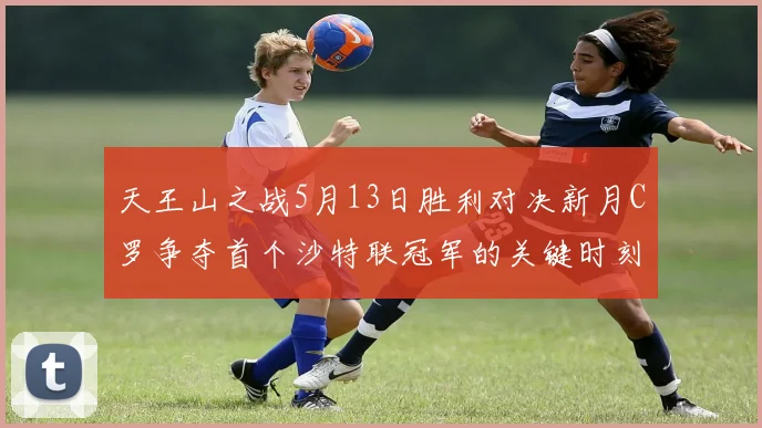 天王山之战5月13日胜利对决新月C罗争夺首个沙特联冠军的关键时刻