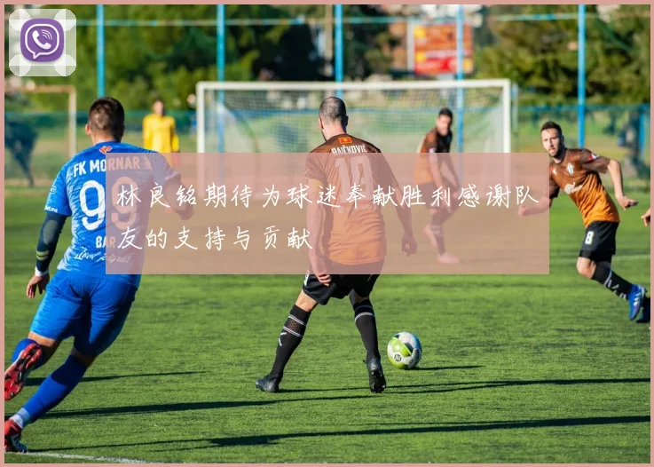 林良铭期待为球迷奉献胜利感谢队友的支持与贡献