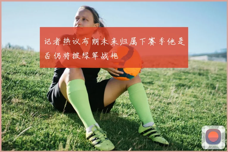 记者热议布朗未来归属下赛季他是否仍将披绿军战袍