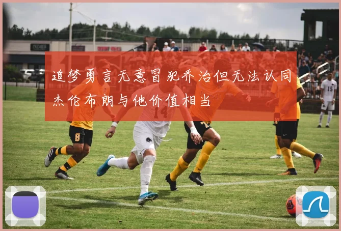 追梦勇言无意冒犯乔治但无法认同杰伦布朗与他价值相当