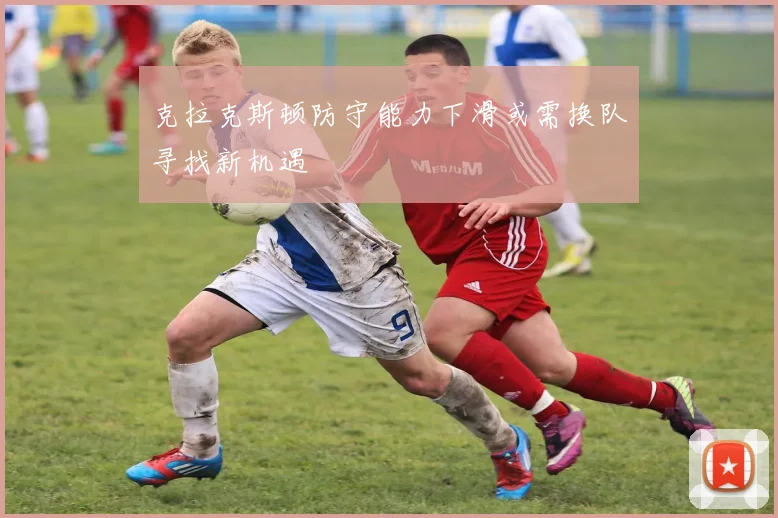 克拉克斯顿防守能力下滑或需换队寻找新机遇