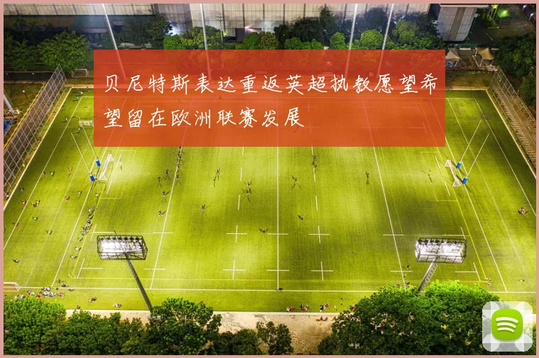 贝尼特斯表达重返英超执教愿望希望留在欧洲联赛发展