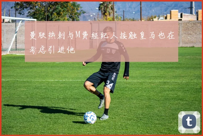 曼联热刺与M费经纪人接触皇马也在考虑引进他