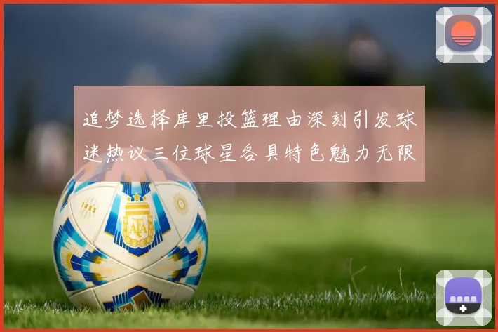 追梦选择库里投篮理由深刻引发球迷热议三位球星各具特色魅力无限