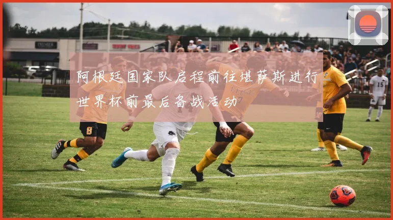阿根廷国家队启程前往堪萨斯进行世界杯前最后备战活动