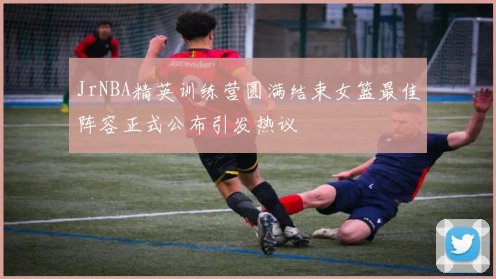 JrNBA精英训练营圆满结束女篮最佳阵容正式公布引发热议