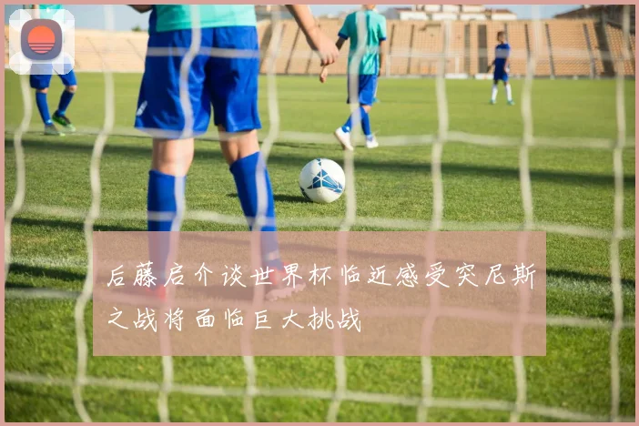 后藤启介谈世界杯临近感受突尼斯之战将面临巨大挑战